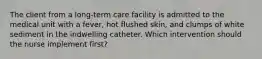 The client from a long-term care facility is admitted to the medical unit with a fever, hot flushed skin, and clumps of white sediment in the indwelling catheter. Which intervention should the nurse implement first?