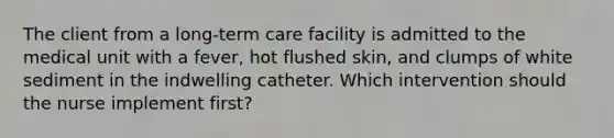 The client from a long-term care facility is admitted to the medical unit with a fever, hot flushed skin, and clumps of white sediment in the indwelling catheter. Which intervention should the nurse implement first?