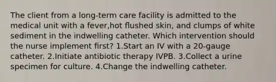 The client from a long-term care facility is admitted to the medical unit with a fever,hot ﬂushed skin, and clumps of white sediment in the indwelling catheter. Which intervention should the nurse implement ﬁrst? 1.Start an IV with a 20-gauge catheter. 2.Initiate antibiotic therapy IVPB. 3.Collect a urine specimen for culture. 4.Change the indwelling catheter.