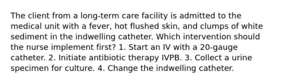 The client from a long-term care facility is admitted to the medical unit with a fever, hot flushed skin, and clumps of white sediment in the indwelling catheter. Which intervention should the nurse implement first? 1. Start an IV with a 20-gauge catheter. 2. Initiate antibiotic therapy IVPB. 3. Collect a urine specimen for culture. 4. Change the indwelling catheter.