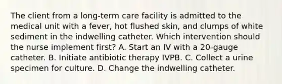 The client from a long-term care facility is admitted to the medical unit with a fever, hot flushed skin, and clumps of white sediment in the indwelling catheter. Which intervention should the nurse implement first? A. Start an IV with a 20-gauge catheter. B. Initiate antibiotic therapy IVPB. C. Collect a urine specimen for culture. D. Change the indwelling catheter.