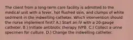 The client from a long-term care facility is admitted to the medical unit with a fever, hot flushed skin, and clumps of white sediment in the indwelling catheter. Which intervention should the nurse implement first? A.) Start an IV with a 20-gauge catheter. B.) Initiate antibiotic therapy IVPB. C.) Collect a urine specimen for culture. D.) Change the indwelling catheter.