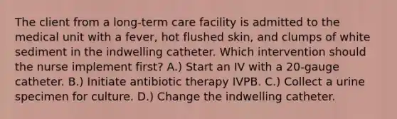 The client from a long-term care facility is admitted to the medical unit with a fever, hot flushed skin, and clumps of white sediment in the indwelling catheter. Which intervention should the nurse implement first? A.) Start an IV with a 20-gauge catheter. B.) Initiate antibiotic therapy IVPB. C.) Collect a urine specimen for culture. D.) Change the indwelling catheter.