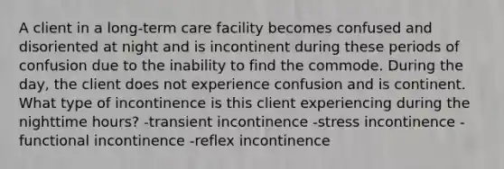 A client in a long-term care facility becomes confused and disoriented at night and is incontinent during these periods of confusion due to the inability to find the commode. During the day, the client does not experience confusion and is continent. What type of incontinence is this client experiencing during the nighttime hours? -transient incontinence -stress incontinence -functional incontinence -reflex incontinence