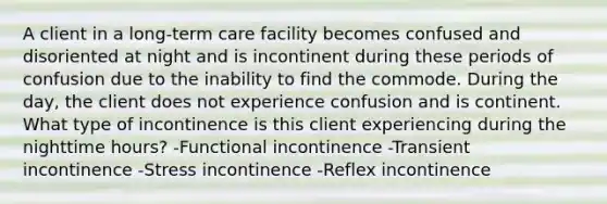 A client in a long-term care facility becomes confused and disoriented at night and is incontinent during these periods of confusion due to the inability to find the commode. During the day, the client does not experience confusion and is continent. What type of incontinence is this client experiencing during the nighttime hours? -Functional incontinence -Transient incontinence -Stress incontinence -Reflex incontinence