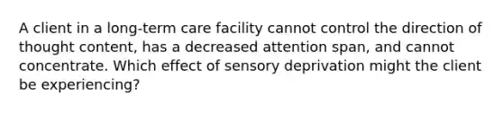 A client in a long-term care facility cannot control the direction of thought content, has a decreased attention span, and cannot concentrate. Which effect of sensory deprivation might the client be experiencing?