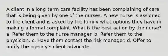 A client in a long-term care facility has been complaining of care that is being given by one of the nurses. A new nurse is assigned to the client and is asked by the family what options they have in making a formal complaint. What is the best action by the nurse? a. Refer them to the nurse manager. b. Refer them to the physician. c. Have them contact the risk manager. d. Offer to notify the agency's client advocate.