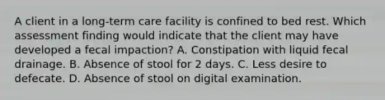 A client in a long-term care facility is confined to bed rest. Which assessment finding would indicate that the client may have developed a fecal impaction? A. Constipation with liquid fecal drainage. B. Absence of stool for 2 days. C. Less desire to defecate. D. Absence of stool on digital examination.