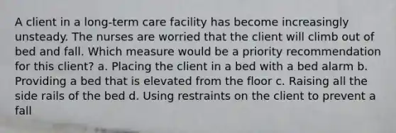 A client in a long-term care facility has become increasingly unsteady. The nurses are worried that the client will climb out of bed and fall. Which measure would be a priority recommendation for this client? a. Placing the client in a bed with a bed alarm b. Providing a bed that is elevated from the floor c. Raising all the side rails of the bed d. Using restraints on the client to prevent a fall