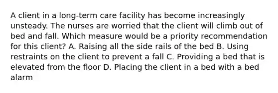 A client in a long-term care facility has become increasingly unsteady. The nurses are worried that the client will climb out of bed and fall. Which measure would be a priority recommendation for this client? A. Raising all the side rails of the bed B. Using restraints on the client to prevent a fall C. Providing a bed that is elevated from the floor D. Placing the client in a bed with a bed alarm