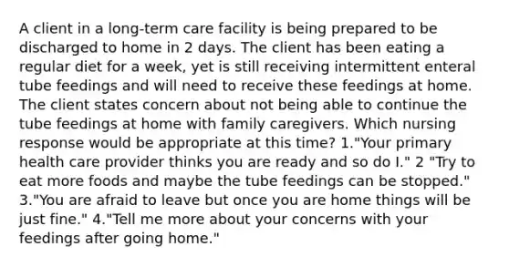 A client in a long-term care facility is being prepared to be discharged to home in 2 days. The client has been eating a regular diet for a week, yet is still receiving intermittent enteral tube feedings and will need to receive these feedings at home. The client states concern about not being able to continue the tube feedings at home with family caregivers. Which nursing response would be appropriate at this time? 1."Your primary health care provider thinks you are ready and so do I." 2 "Try to eat more foods and maybe the tube feedings can be stopped." 3."You are afraid to leave but once you are home things will be just fine." 4."Tell me more about your concerns with your feedings after going home."