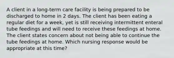 A client in a long-term care facility is being prepared to be discharged to home in 2 days. The client has been eating a regular diet for a week, yet is still receiving intermittent enteral tube feedings and will need to receive these feedings at home. The client states concern about not being able to continue the tube feedings at home. Which nursing response would be appropriate at this time?