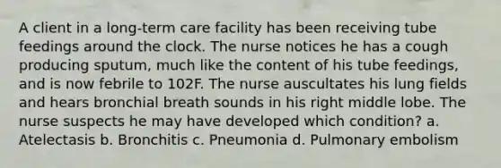 A client in a long-term care facility has been receiving tube feedings around the clock. The nurse notices he has a cough producing sputum, much like the content of his tube feedings, and is now febrile to 102F. The nurse auscultates his lung fields and hears bronchial breath sounds in his right middle lobe. The nurse suspects he may have developed which condition? a. Atelectasis b. Bronchitis c. Pneumonia d. Pulmonary embolism