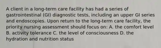 A client in a long-term care facility has had a series of gastrointestinal (GI) diagnostic tests, including an upper GI series and endoscopies. Upon return to the long-term care facility, the priority nursing assessment should focus on: A. the comfort level B. activity tolerance C. the level of consciousness D. the hydration and nutrition status