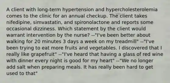 A client with long-term hypertension and hypercholesterolemia comes to the clinic for an annual checkup. The client takes nifedipine, simvastatin, and spironolactone and reports some occasional dizziness. Which statement by the client would warrant intervention by the nurse? --"I've been better about walking for 20 minutes 3 days a week on my treadmill" --"I've been trying to eat more fruits and vegetables. I discovered that I really like grapefruit" --"I've heard that having a glass of red wine with dinner every night is good for my heart" --"We no longer add salt when preparing meals. It has really been hard to get used to that"