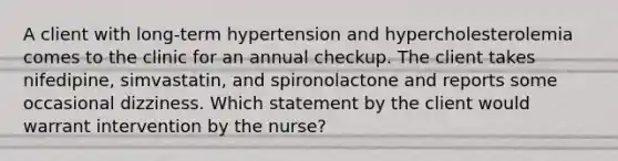 A client with long-term hypertension and hypercholesterolemia comes to the clinic for an annual checkup. The client takes nifedipine, simvastatin, and spironolactone and reports some occasional dizziness. Which statement by the client would warrant intervention by the nurse?