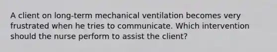 A client on long-term mechanical ventilation becomes very frustrated when he tries to communicate. Which intervention should the nurse perform to assist the client?