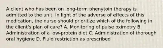 A client who has been on long-term phenytoin therapy is admitted to the unit. In light of the adverse of effects of this medication, the nurse should prioritize which of the following in the client's plan of care? A. Monitoring of pulse oximetry B. Administration of a low-protein diet C. Administration of thorough oral hygiene D. Fluid restriction as prescribed