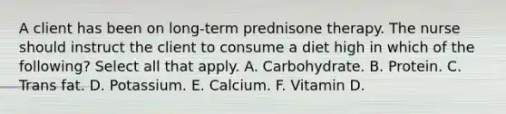 A client has been on long-term prednisone therapy. The nurse should instruct the client to consume a diet high in which of the following? Select all that apply. A. Carbohydrate. B. Protein. C. Trans fat. D. Potassium. E. Calcium. F. Vitamin D.