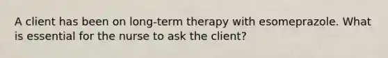 A client has been on long-term therapy with esomeprazole. What is essential for the nurse to ask the client?