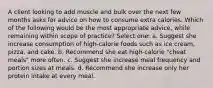 A client looking to add muscle and bulk over the next few months asks for advice on how to consume extra calories. Which of the following would be the most appropriate advice, while remaining within scope of practice? Select one: a. Suggest she increase consumption of high-calorie foods such as ice cream, pizza, and cake. b. Recommend she eat high-calorie "cheat meals" more often. c. Suggest she increase meal frequency and portion sizes at meals. d. Recommend she increase only her protein intake at every meal.