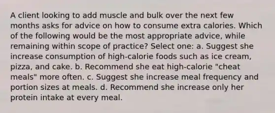 A client looking to add muscle and bulk over the next few months asks for advice on how to consume extra calories. Which of the following would be the most appropriate advice, while remaining within scope of practice? Select one: a. Suggest she increase consumption of high-calorie foods such as ice cream, pizza, and cake. b. Recommend she eat high-calorie "cheat meals" more often. c. Suggest she increase meal frequency and portion sizes at meals. d. Recommend she increase only her protein intake at every meal.