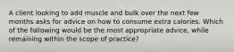 A client looking to add muscle and bulk over the next few months asks for advice on how to consume extra calories. Which of the following would be the most appropriate advice, while remaining within the scope of practice?