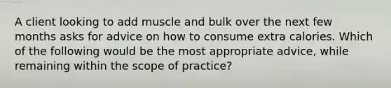 A client looking to add muscle and bulk over the next few months asks for advice on how to consume extra calories. Which of the following would be the most appropriate advice, while remaining within the scope of practice?