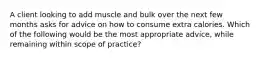 A client looking to add muscle and bulk over the next few months asks for advice on how to consume extra calories. Which of the following would be the most appropriate advice, while remaining within scope of practice?