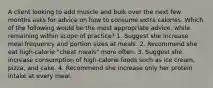 A client looking to add muscle and bulk over the next few months asks for advice on how to consume extra calories. Which of the following would be the most appropriate advice, while remaining within scope of practice? 1. Suggest she increase meal frequency and portion sizes at meals. 2. Recommend she eat high-calorie "cheat meals" more often. 3. Suggest she increase consumption of high-calorie foods such as ice cream, pizza, and cake. 4. Recommend she increase only her protein intake at every meal.