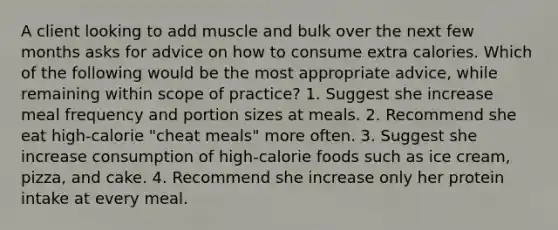 A client looking to add muscle and bulk over the next few months asks for advice on how to consume extra calories. Which of the following would be the most appropriate advice, while remaining within scope of practice? 1. Suggest she increase meal frequency and portion sizes at meals. 2. Recommend she eat high-calorie "cheat meals" more often. 3. Suggest she increase consumption of high-calorie foods such as ice cream, pizza, and cake. 4. Recommend she increase only her protein intake at every meal.