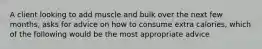 A client looking to add muscle and bulk over the next few months, asks for advice on how to consume extra calories, which of the following would be the most appropriate advice