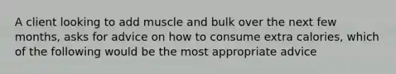 A client looking to add muscle and bulk over the next few months, asks for advice on how to consume extra calories, which of the following would be the most appropriate advice