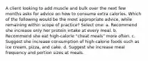 A client looking to add muscle and bulk over the next few months asks for advice on how to consume extra calories. Which of the following would be the most appropriate advice, while remaining within scope of practice? Select one: a. Recommend she increase only her protein intake at every meal. b. Recommend she eat high-calorie "cheat meals" more often. c. Suggest she increase consumption of high-calorie foods such as ice cream, pizza, and cake. d. Suggest she increase meal frequency and portion sizes at meals.