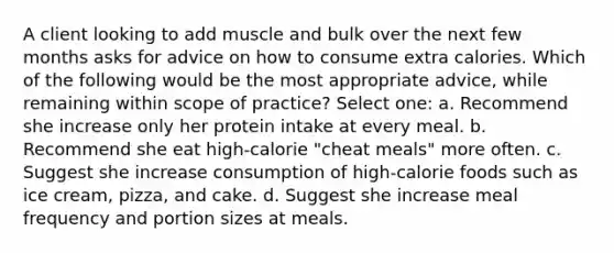 A client looking to add muscle and bulk over the next few months asks for advice on how to consume extra calories. Which of the following would be the most appropriate advice, while remaining within scope of practice? Select one: a. Recommend she increase only her protein intake at every meal. b. Recommend she eat high-calorie "cheat meals" more often. c. Suggest she increase consumption of high-calorie foods such as ice cream, pizza, and cake. d. Suggest she increase meal frequency and portion sizes at meals.