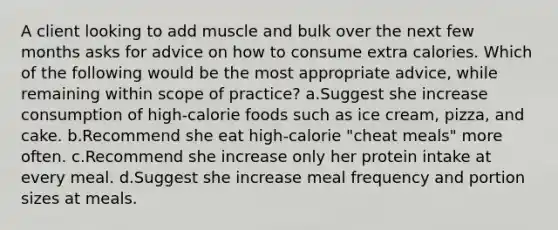 A client looking to add muscle and bulk over the next few months asks for advice on how to consume extra calories. Which of the following would be the most appropriate advice, while remaining within scope of practice? a.Suggest she increase consumption of high-calorie foods such as ice cream, pizza, and cake. b.Recommend she eat high-calorie "cheat meals" more often. c.Recommend she increase only her protein intake at every meal. d.Suggest she increase meal frequency and portion sizes at meals.