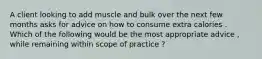 A client looking to add muscle and bulk over the next few months asks for advice on how to consume extra calories . Which of the following would be the most appropriate advice , while remaining within scope of practice ?