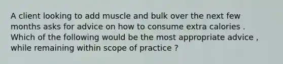 A client looking to add muscle and bulk over the next few months asks for advice on how to consume extra calories . Which of the following would be the most appropriate advice , while remaining within scope of practice ?