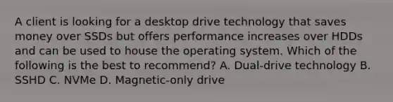 A client is looking for a desktop drive technology that saves money over SSDs but offers performance increases over HDDs and can be used to house the operating system. Which of the following is the best to recommend? A. Dual-drive technology B. SSHD C. NVMe D. Magnetic-only drive