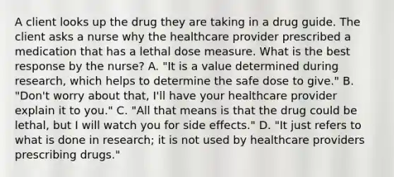 A client looks up the drug they are taking in a drug guide. The client asks a nurse why the healthcare provider prescribed a medication that has a lethal dose measure. What is the best response by the​ nurse? A. ​"It is a value determined during​ research, which helps to determine the safe dose to​ give." B. ​"Don't worry about​ that, I'll have your healthcare provider explain it to​ you." C. ​"All that means is that the drug could be​ lethal, but I will watch you for side​ effects." D. ​"It just refers to what is done in​ research; it is not used by healthcare providers prescribing​ drugs."