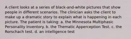 A client looks at a series of black-and-white pictures that show people in different scenarios. The clinician asks the client to make up a dramatic story to explain what is happening in each picture. The patient is taking: a. the Minnesota Multiphasic Personality Inventory. b. the Thematic Apperception Test. c. the Rorschach test. d. an intelligence test