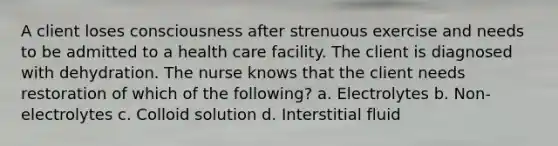 A client loses consciousness after strenuous exercise and needs to be admitted to a health care facility. The client is diagnosed with dehydration. The nurse knows that the client needs restoration of which of the following? a. Electrolytes b. Non-electrolytes c. Colloid solution d. Interstitial fluid