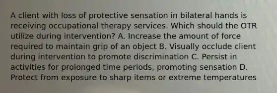 A client with loss of protective sensation in bilateral hands is receiving occupational therapy services. Which should the OTR utilize during intervention? A. Increase the amount of force required to maintain grip of an object B. Visually occlude client during intervention to promote discrimination C. Persist in activities for prolonged time periods, promoting sensation D. Protect from exposure to sharp items or extreme temperatures