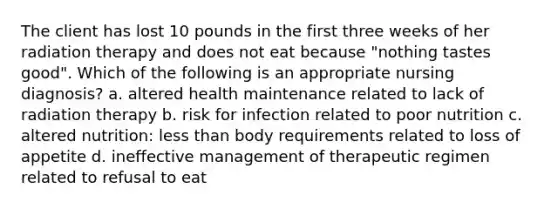 The client has lost 10 pounds in the first three weeks of her radiation therapy and does not eat because "nothing tastes good". Which of the following is an appropriate nursing diagnosis? a. altered health maintenance related to lack of radiation therapy b. risk for infection related to poor nutrition c. altered nutrition: less than body requirements related to loss of appetite d. ineffective management of therapeutic regimen related to refusal to eat