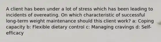 A client has been under a lot of stress which has been leading to incidents of overeating. On which characteristic of successful long-term weight maintenance should this client work? a: Coping capacity b: Flexible dietary control c: Managing cravings d: Self-efficacy