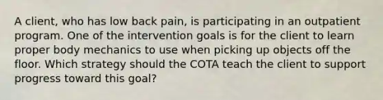 A client, who has low back pain, is participating in an outpatient program. One of the intervention goals is for the client to learn proper body mechanics to use when picking up objects off the floor. Which strategy should the COTA teach the client to support progress toward this goal?