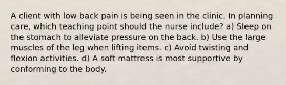 A client with low back pain is being seen in the clinic. In planning care, which teaching point should the nurse include? a) Sleep on the stomach to alleviate pressure on the back. b) Use the large muscles of the leg when lifting items. c) Avoid twisting and flexion activities. d) A soft mattress is most supportive by conforming to the body.