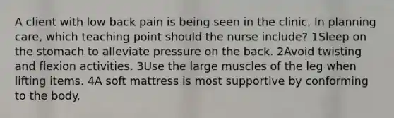 A client with low back pain is being seen in the clinic. In planning care, which teaching point should the nurse include? 1Sleep on the stomach to alleviate pressure on the back. 2Avoid twisting and flexion activities. 3Use the large muscles of the leg when lifting items. 4A soft mattress is most supportive by conforming to the body.