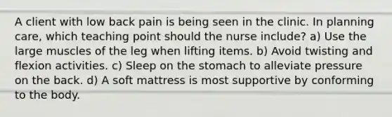 A client with low back pain is being seen in the clinic. In planning care, which teaching point should the nurse include? a) Use the large muscles of the leg when lifting items. b) Avoid twisting and flexion activities. c) Sleep on the stomach to alleviate pressure on the back. d) A soft mattress is most supportive by conforming to the body.