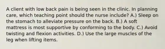 A client with low back pain is being seen in the clinic. In planning care, which teaching point should the nurse include? A.) Sleep on the stomach to alleviate pressure on the back. B.) A soft mattress is most supportive by conforming to the body. C.) Avoid twisting and flexion activities. D.) Use the large muscles of the leg when lifting items.